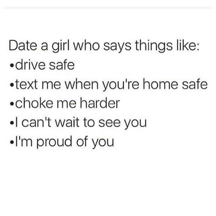 text date a girl who says thing like drive safe text me when you ' re home safe choke me harder can ' t wait to see you in proud of you