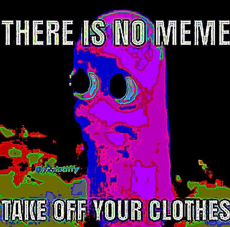 there is no memememe take off your clothes