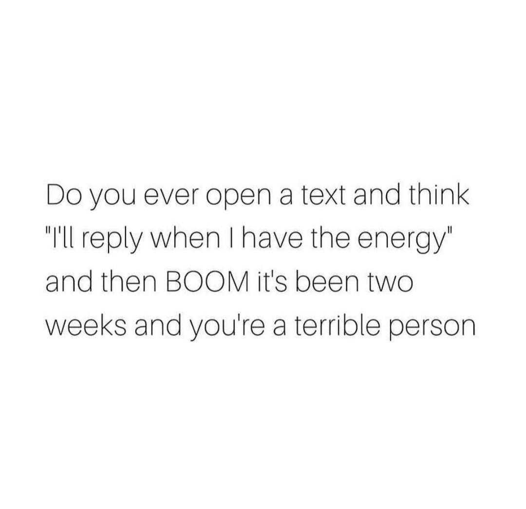 text do you ever open a text and think i ' ll rely when i have the energy and then boom it ' s been two weeks and you ' re terrible person