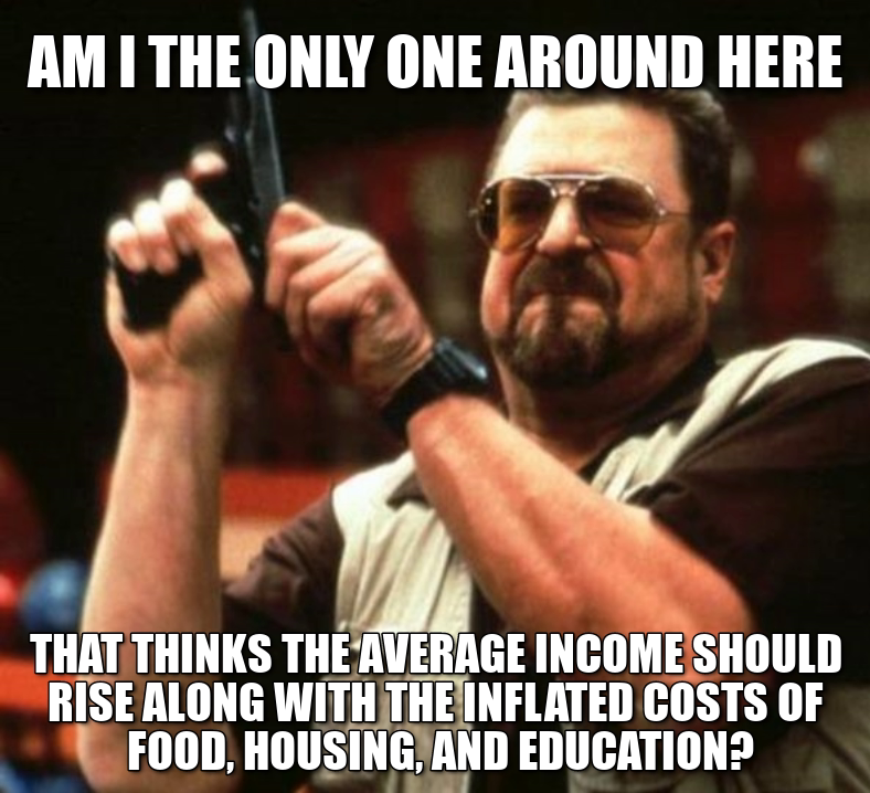 am the only one around here that thinks the average income should rise along with the inflated costs of food, housing, and education