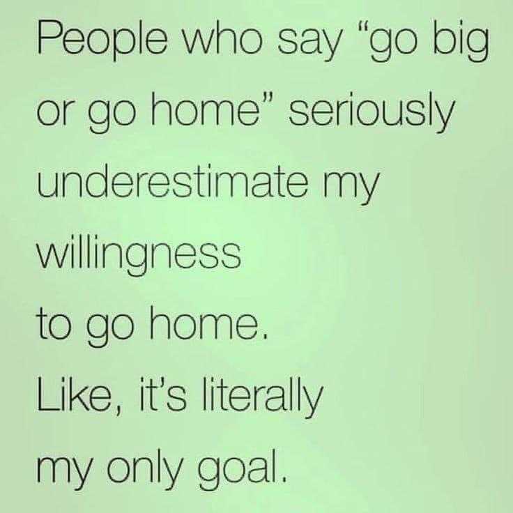 someone is saying people who say go big or go home seriously underestimate my willingnesss to go home like it ' s literally my only goal